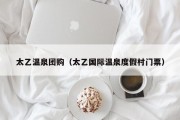太乙温泉团购（太乙国际温泉度假村门票）