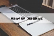 天津洗吹团购（天津最新洗浴）