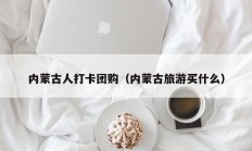 内蒙古人打卡团购（内蒙古旅游买什么）