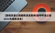 【西昭高速公路最新消息新闻/西昭高速公路2021年最新消息】