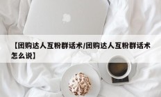 【团购达人互粉群话术/团购达人互粉群话术怎么说】