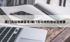 厦门古玩收藏鉴定/厦门古玩收购地址在哪里