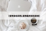 【宠物体检团购,宠物医院体检套餐】