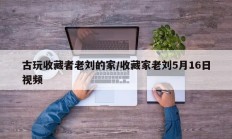古玩收藏者老刘的家/收藏家老刘5月16日视频