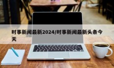 时事新闻最新2024/时事新闻最新头条今天