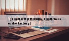 【王府井美食蛋糕团购店,王府井cheesecake factory】