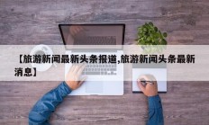 【旅游新闻最新头条报道,旅游新闻头条最新消息】
