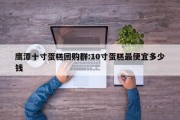 鹰潭十寸蛋糕团购群:10寸蛋糕最便宜多少钱