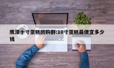 鹰潭十寸蛋糕团购群:10寸蛋糕最便宜多少钱