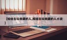 【嫁给古玩收藏的人,嫁给古玩收藏的人小说】