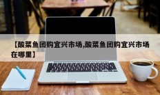 【酸菜鱼团购宜兴市场,酸菜鱼团购宜兴市场在哪里】