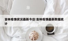 吉林疫情状况最新今日：吉林疫情最新数据统计