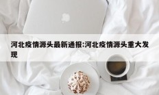 河北疫情源头最新通报：河北疫情源头重大发现