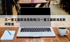 三一重工最新消息新闻/三一重工最新消息新闻报道