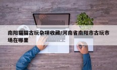 南阳猫猫古玩杂项收藏/河南省南阳市古玩市场在哪里