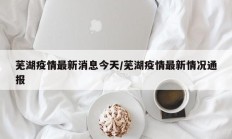 芜湖疫情最新消息今天／芜湖疫情最新情况通报